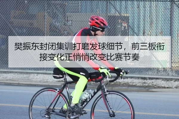 樊振东封闭集训打磨发球细节，前三板衔接变化正悄悄改变比赛节奏